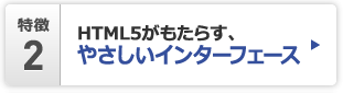特徴2 HTML5がもたらす、やさしいインターフェース