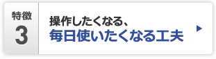 特徴3 操作したくなる、毎日使いたくなる工夫