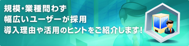 規模・業種問わず幅広いユーザーが採用 導入理由や活用のヒントをご紹介します!
