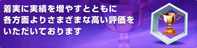 着実に実績を増やすとともに各方面よりさまざまな高い評価をいただいております