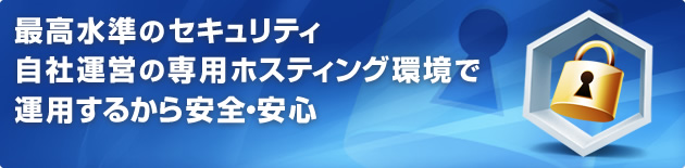 最高水準のセキュリティ 自社運営の専用ホスティング環境で運用するから安全・安心