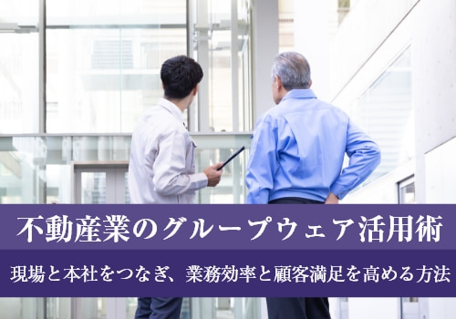 不動産業のグループウェア活用術｜現場と本社をつなぎ、業務効率と顧客満足を高める方法