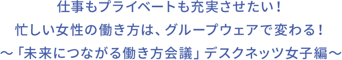 仕事もプライベートも充実させたい!忙しい女性の働き方は、グループウェアで変わる!〜「未来につながる働き方会議」デスクネッツ女子編〜
