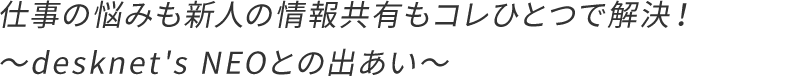 仕事の悩みも新人の情報共有もコレひとつで解決!〜desknet's NEOとの出あい〜