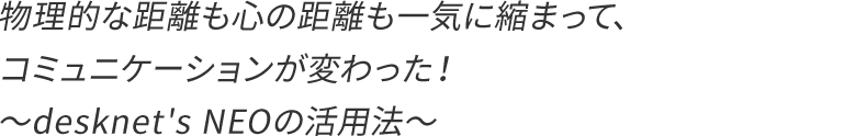 物理的な距離も心の距離も縮まって、コミュニケーションが変わった!〜desknet's NEOの活用法〜