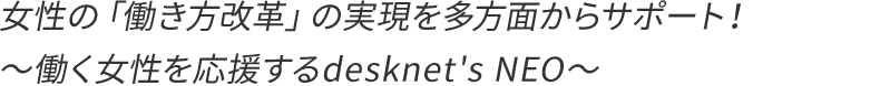 女性の「働き方改革」の実現を多方面からサポート!〜働く女性を応援するdesknet's NEO〜
