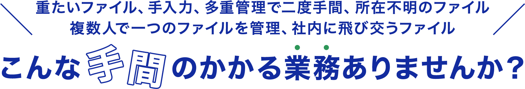 重たいファイル、手入力、多重管理で二度手間、所在不明のファイル 複数人で一つのファイルを管理、社内に飛び交うファイル こんな手間のかかる業務ありませんか？